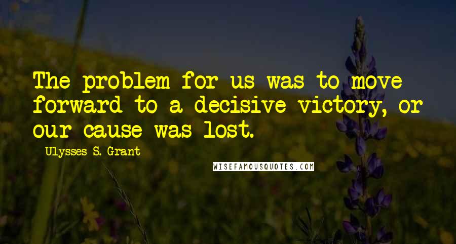 Ulysses S. Grant Quotes: The problem for us was to move forward to a decisive victory, or our cause was lost.