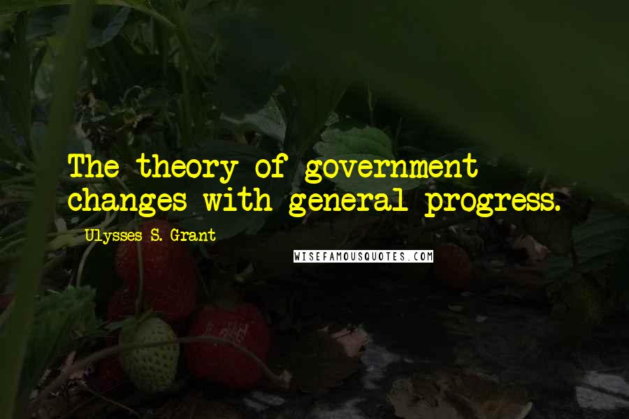 Ulysses S. Grant Quotes: The theory of government changes with general progress.