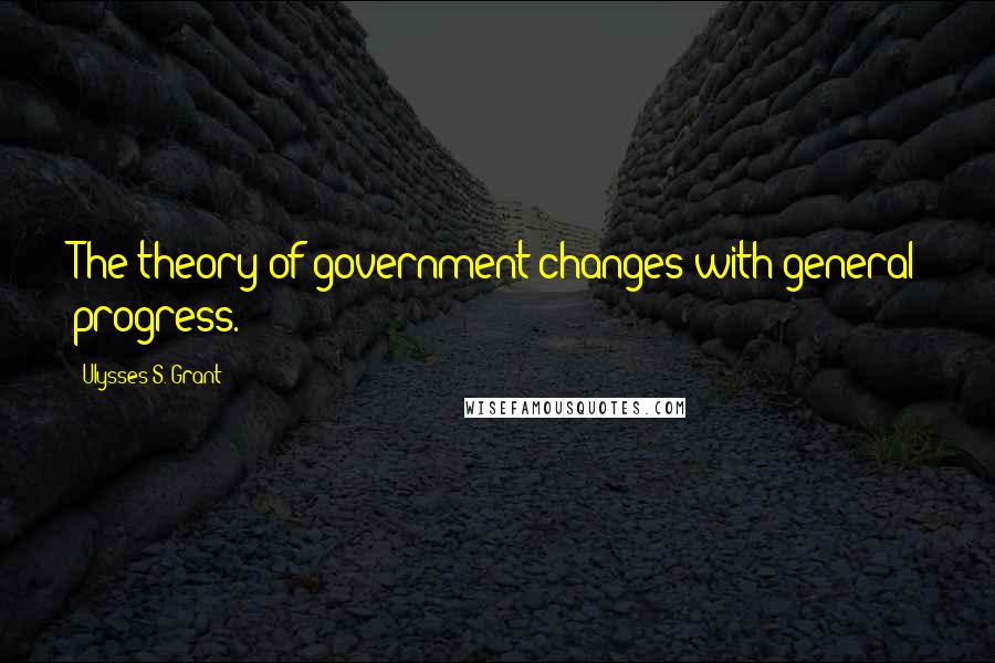 Ulysses S. Grant Quotes: The theory of government changes with general progress.