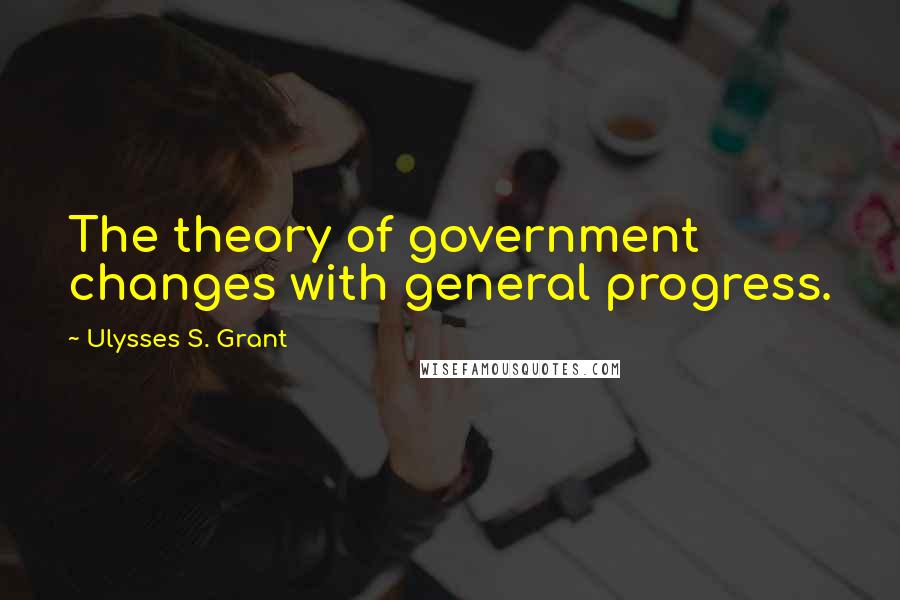 Ulysses S. Grant Quotes: The theory of government changes with general progress.