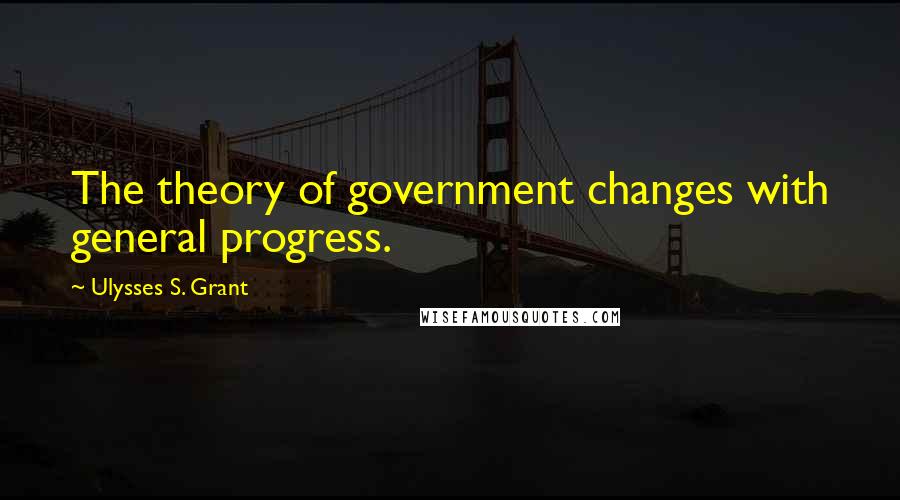 Ulysses S. Grant Quotes: The theory of government changes with general progress.