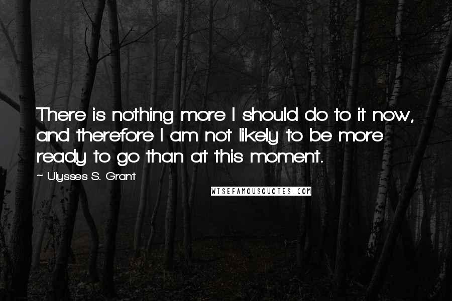 Ulysses S. Grant Quotes: There is nothing more I should do to it now, and therefore I am not likely to be more ready to go than at this moment.