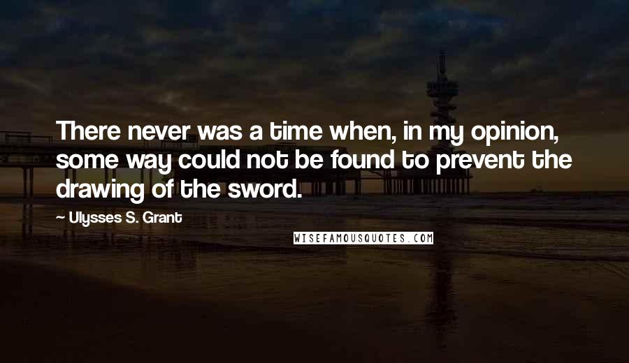 Ulysses S. Grant Quotes: There never was a time when, in my opinion, some way could not be found to prevent the drawing of the sword.