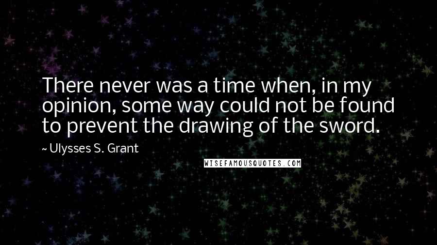 Ulysses S. Grant Quotes: There never was a time when, in my opinion, some way could not be found to prevent the drawing of the sword.