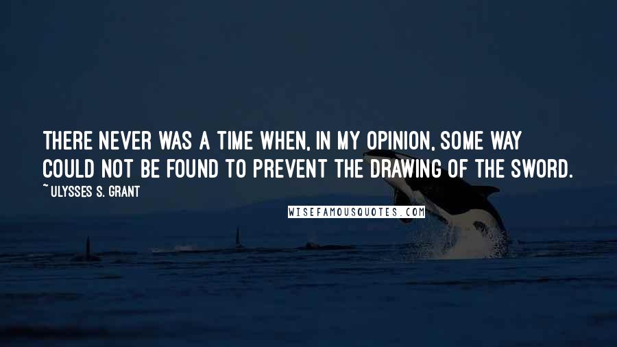 Ulysses S. Grant Quotes: There never was a time when, in my opinion, some way could not be found to prevent the drawing of the sword.