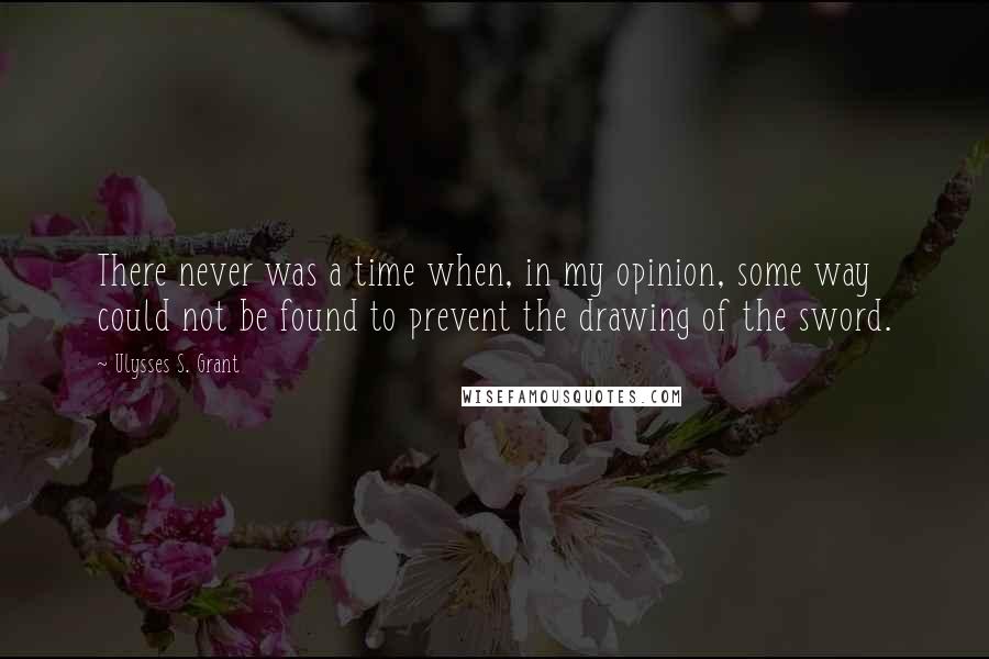 Ulysses S. Grant Quotes: There never was a time when, in my opinion, some way could not be found to prevent the drawing of the sword.