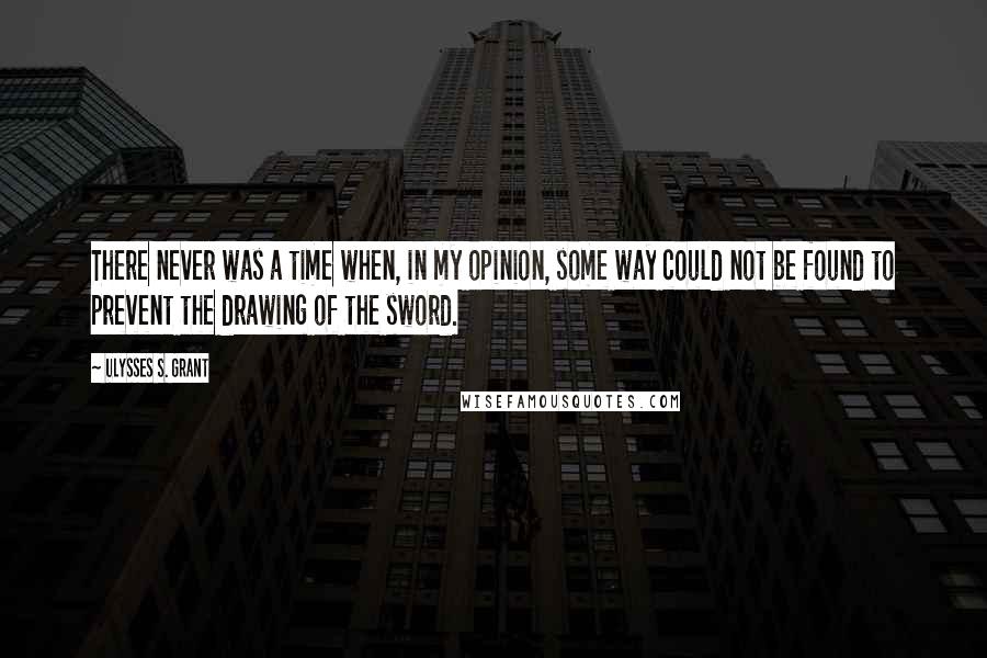 Ulysses S. Grant Quotes: There never was a time when, in my opinion, some way could not be found to prevent the drawing of the sword.