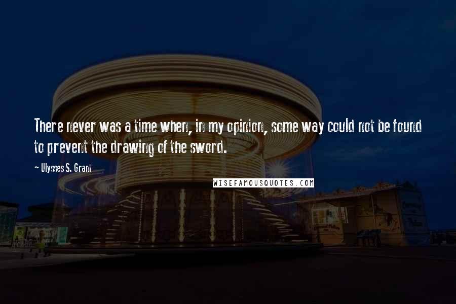 Ulysses S. Grant Quotes: There never was a time when, in my opinion, some way could not be found to prevent the drawing of the sword.