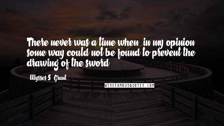 Ulysses S. Grant Quotes: There never was a time when, in my opinion, some way could not be found to prevent the drawing of the sword.