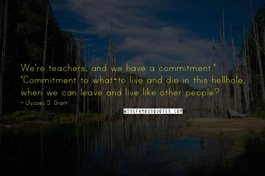Ulysses S. Grant Quotes: We're teachers, and we have a commitment." "Commitment to what-to live and die in this hellhole, when we can leave and live like other people?