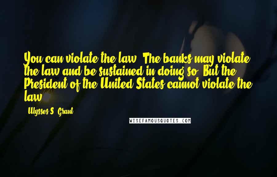 Ulysses S. Grant Quotes: You can violate the law. The banks may violate the law and be sustained in doing so. But the President of the United States cannot violate the law.