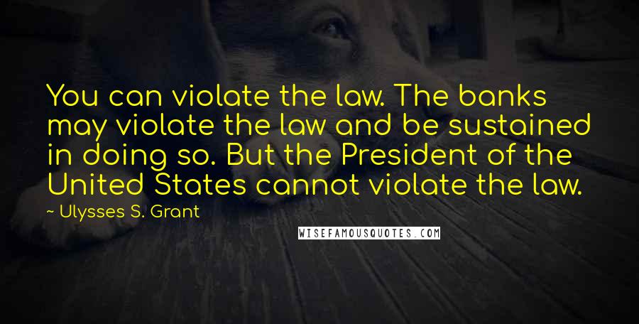 Ulysses S. Grant Quotes: You can violate the law. The banks may violate the law and be sustained in doing so. But the President of the United States cannot violate the law.