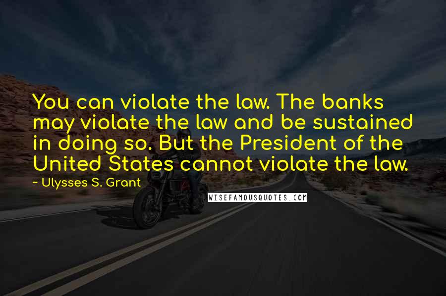 Ulysses S. Grant Quotes: You can violate the law. The banks may violate the law and be sustained in doing so. But the President of the United States cannot violate the law.