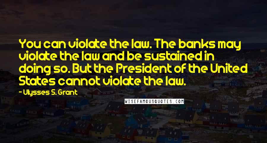 Ulysses S. Grant Quotes: You can violate the law. The banks may violate the law and be sustained in doing so. But the President of the United States cannot violate the law.