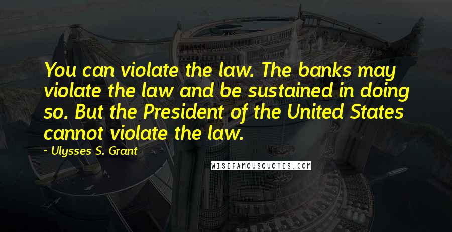 Ulysses S. Grant Quotes: You can violate the law. The banks may violate the law and be sustained in doing so. But the President of the United States cannot violate the law.