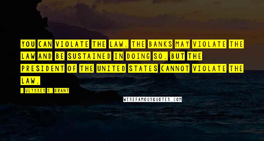 Ulysses S. Grant Quotes: You can violate the law. The banks may violate the law and be sustained in doing so. But the President of the United States cannot violate the law.