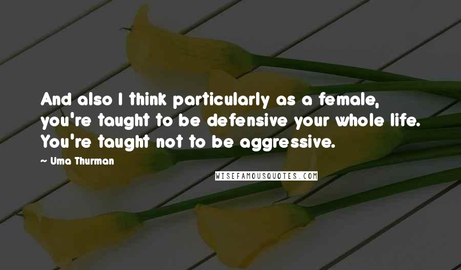 Uma Thurman Quotes: And also I think particularly as a female, you're taught to be defensive your whole life. You're taught not to be aggressive.