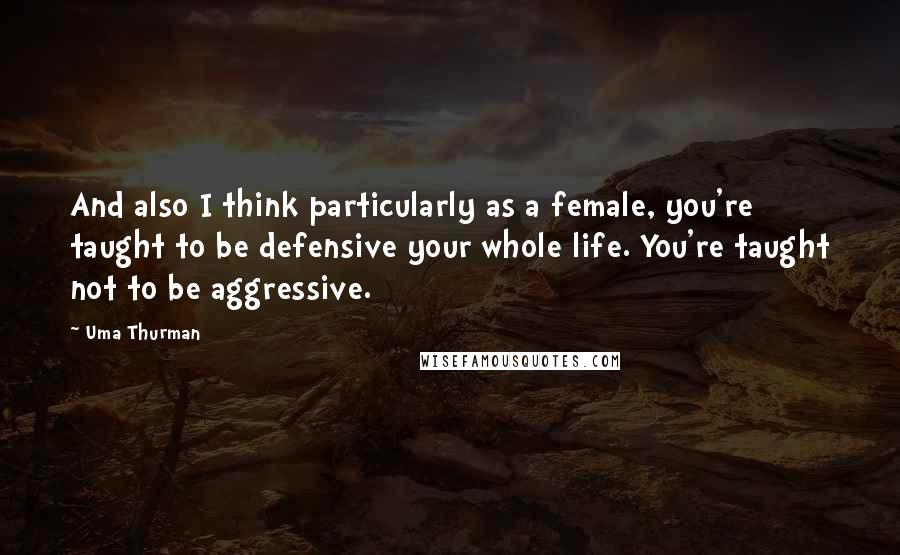 Uma Thurman Quotes: And also I think particularly as a female, you're taught to be defensive your whole life. You're taught not to be aggressive.