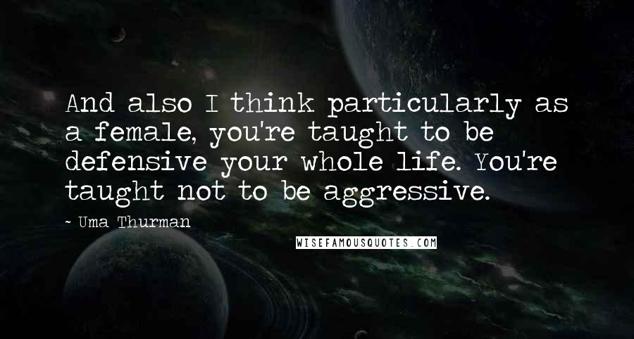Uma Thurman Quotes: And also I think particularly as a female, you're taught to be defensive your whole life. You're taught not to be aggressive.