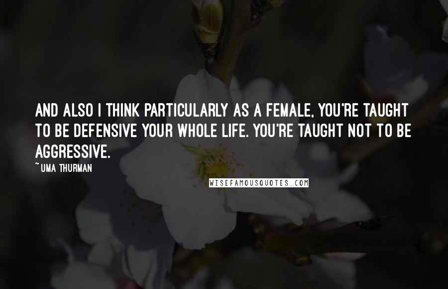 Uma Thurman Quotes: And also I think particularly as a female, you're taught to be defensive your whole life. You're taught not to be aggressive.