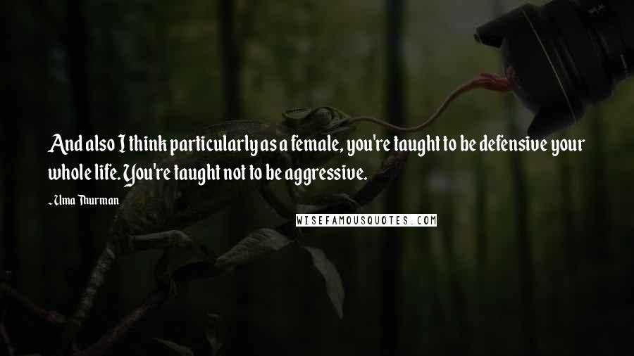 Uma Thurman Quotes: And also I think particularly as a female, you're taught to be defensive your whole life. You're taught not to be aggressive.