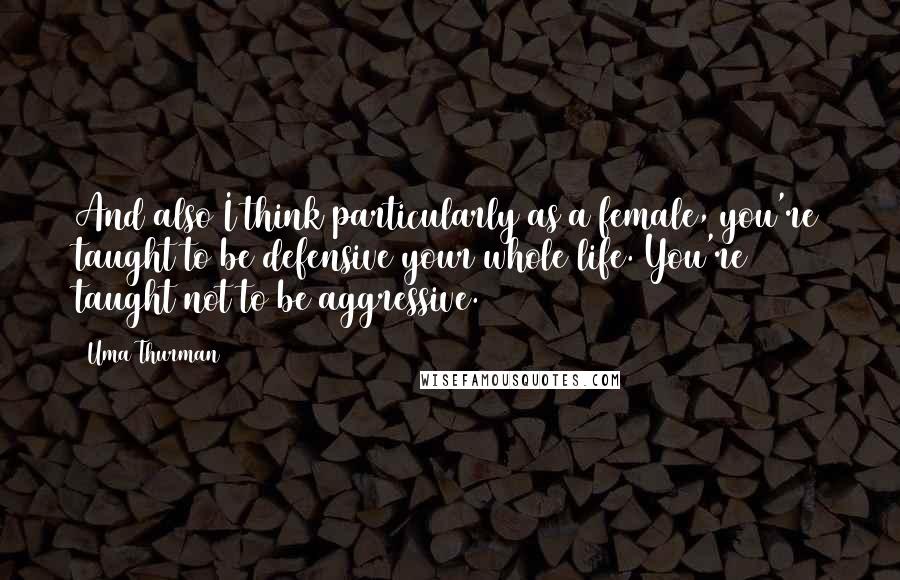 Uma Thurman Quotes: And also I think particularly as a female, you're taught to be defensive your whole life. You're taught not to be aggressive.
