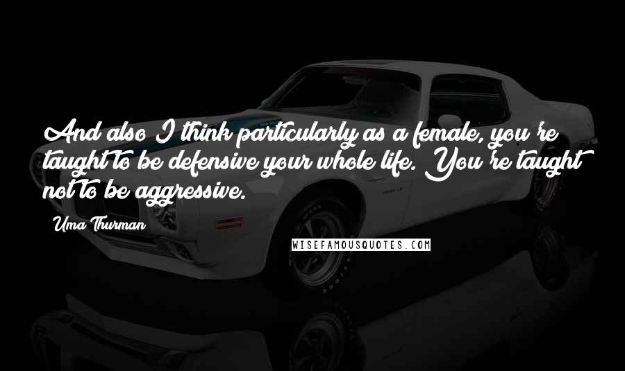 Uma Thurman Quotes: And also I think particularly as a female, you're taught to be defensive your whole life. You're taught not to be aggressive.