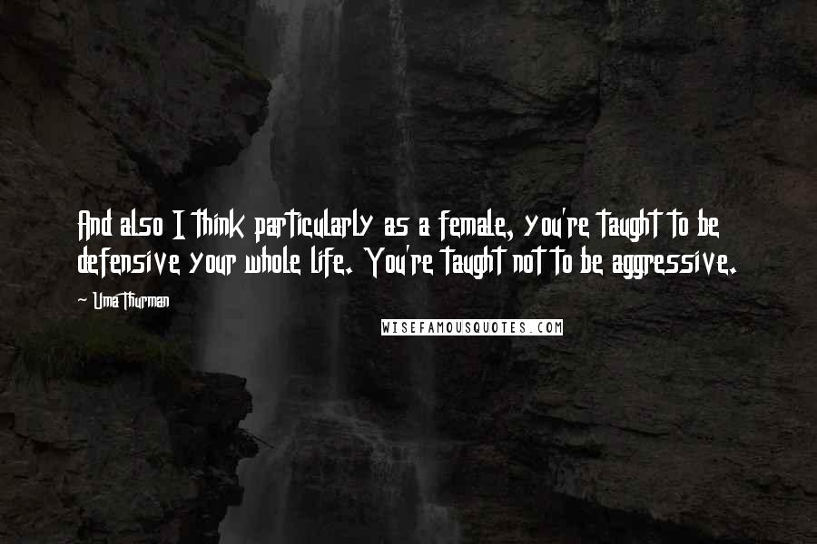 Uma Thurman Quotes: And also I think particularly as a female, you're taught to be defensive your whole life. You're taught not to be aggressive.