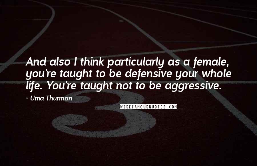 Uma Thurman Quotes: And also I think particularly as a female, you're taught to be defensive your whole life. You're taught not to be aggressive.