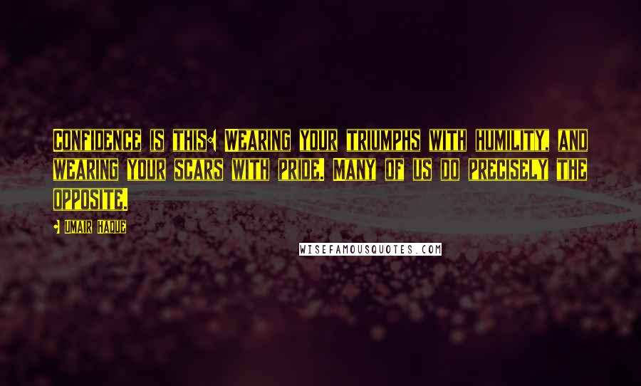 Umair Haque Quotes: Confidence is this: Wearing your triumphs with humility, and wearing your scars with pride. Many of us do precisely the opposite.