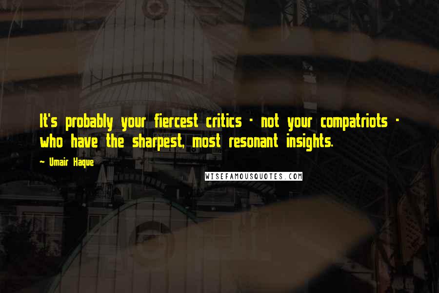 Umair Haque Quotes: It's probably your fiercest critics - not your compatriots - who have the sharpest, most resonant insights.