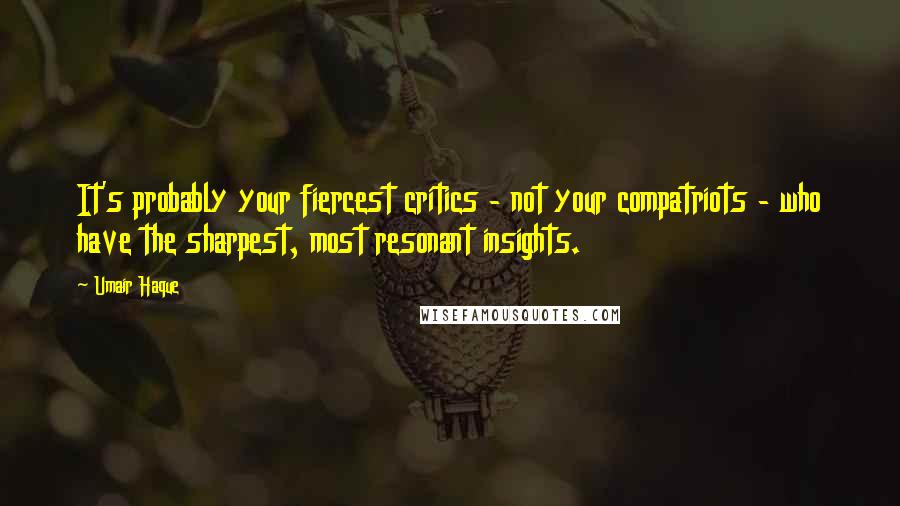 Umair Haque Quotes: It's probably your fiercest critics - not your compatriots - who have the sharpest, most resonant insights.