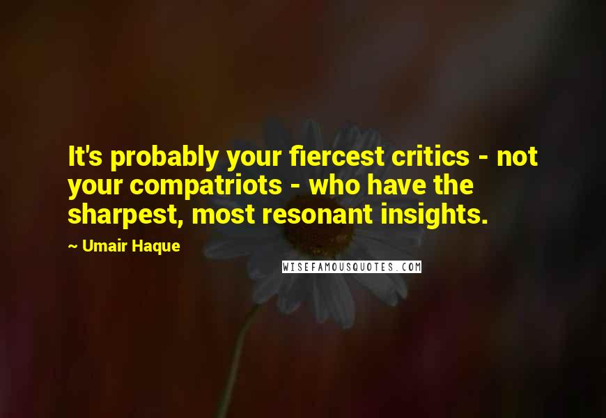 Umair Haque Quotes: It's probably your fiercest critics - not your compatriots - who have the sharpest, most resonant insights.