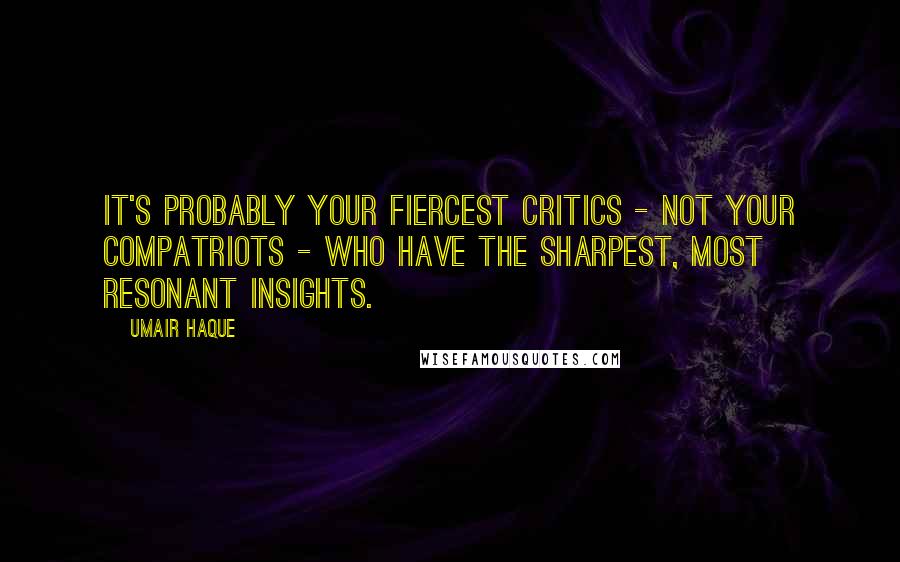 Umair Haque Quotes: It's probably your fiercest critics - not your compatriots - who have the sharpest, most resonant insights.