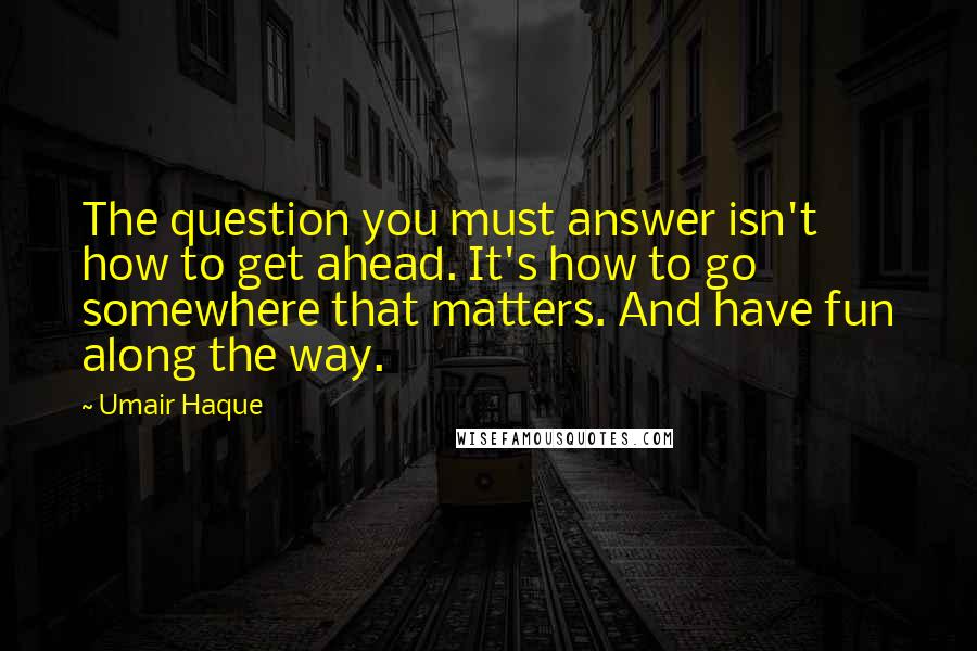 Umair Haque Quotes: The question you must answer isn't how to get ahead. It's how to go somewhere that matters. And have fun along the way.