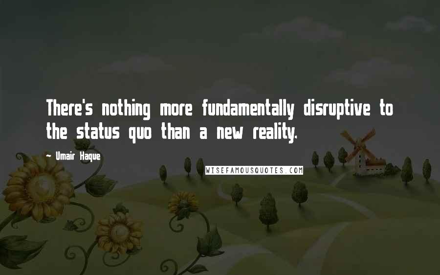 Umair Haque Quotes: There's nothing more fundamentally disruptive to the status quo than a new reality.