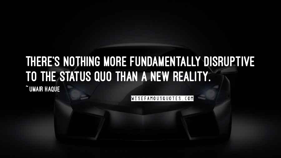 Umair Haque Quotes: There's nothing more fundamentally disruptive to the status quo than a new reality.