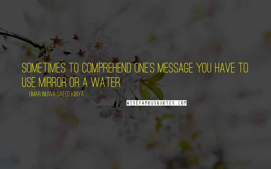 Umar Inuwa Sa'eed Kibiya Quotes: Sometimes to comprehend one's message you have to use mirror or a water.