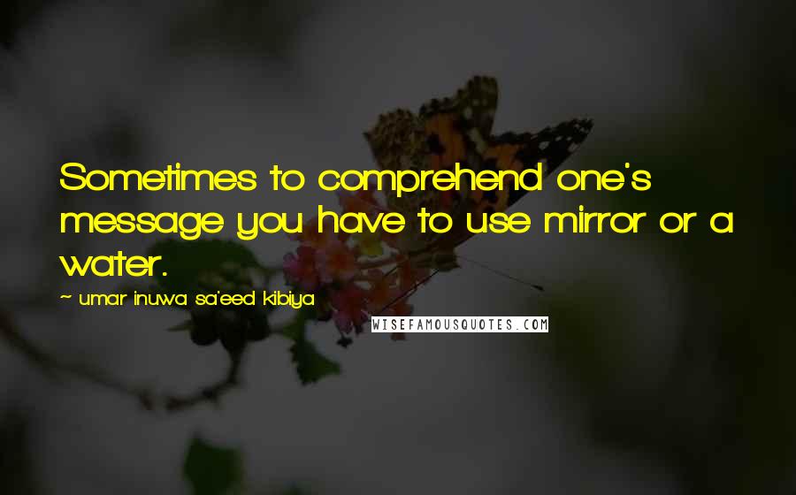 Umar Inuwa Sa'eed Kibiya Quotes: Sometimes to comprehend one's message you have to use mirror or a water.