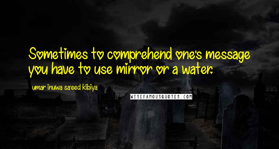 Umar Inuwa Sa'eed Kibiya Quotes: Sometimes to comprehend one's message you have to use mirror or a water.