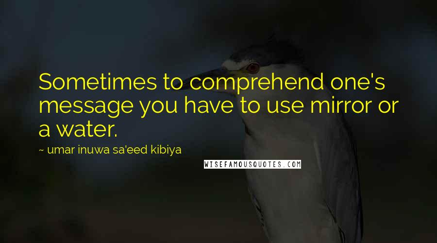 Umar Inuwa Sa'eed Kibiya Quotes: Sometimes to comprehend one's message you have to use mirror or a water.