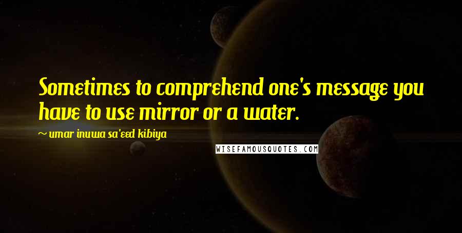 Umar Inuwa Sa'eed Kibiya Quotes: Sometimes to comprehend one's message you have to use mirror or a water.