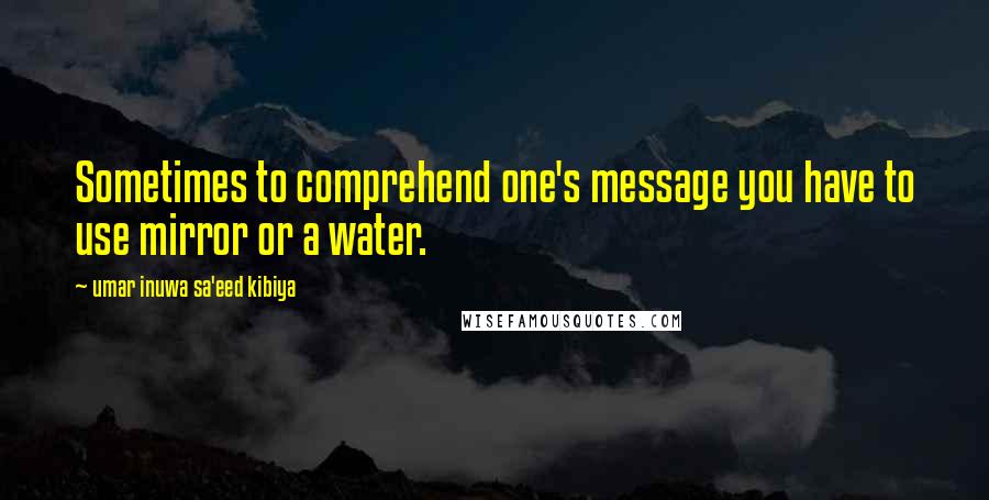 Umar Inuwa Sa'eed Kibiya Quotes: Sometimes to comprehend one's message you have to use mirror or a water.