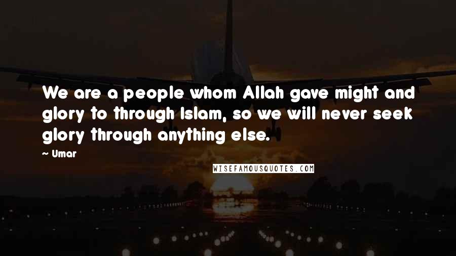 Umar Quotes: We are a people whom Allah gave might and glory to through Islam, so we will never seek glory through anything else.