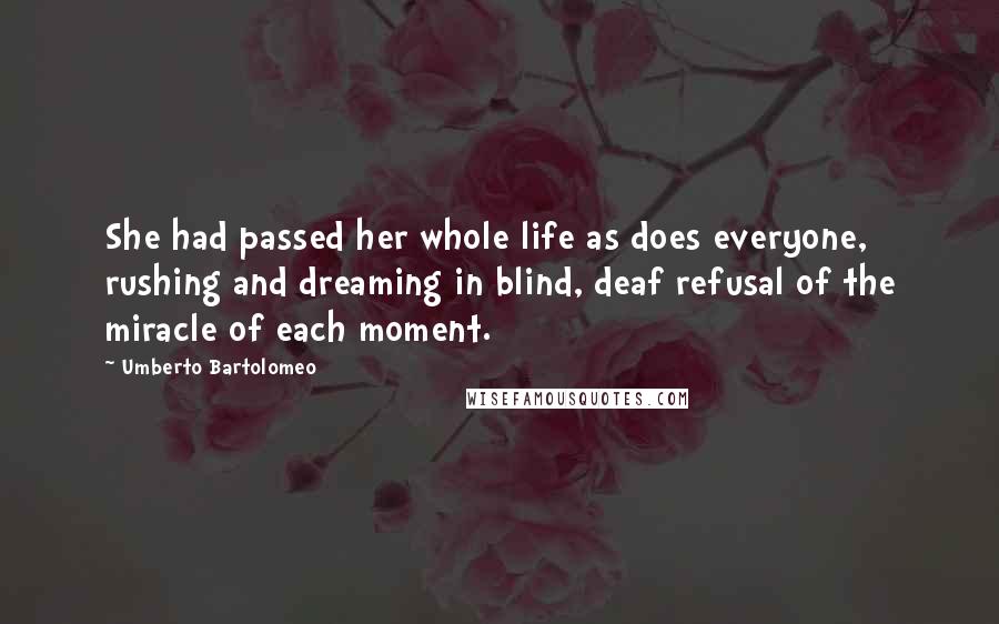 Umberto Bartolomeo Quotes: She had passed her whole life as does everyone, rushing and dreaming in blind, deaf refusal of the miracle of each moment.