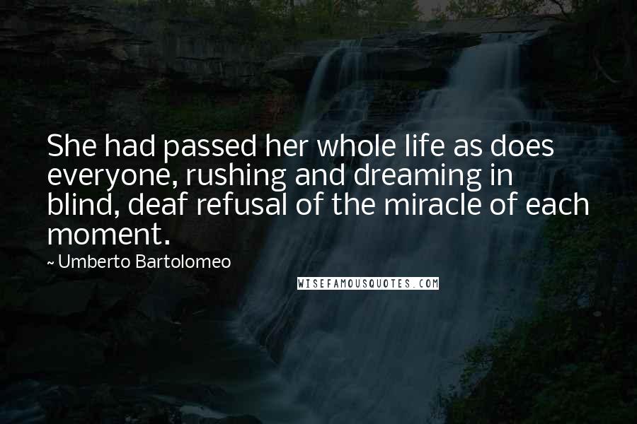 Umberto Bartolomeo Quotes: She had passed her whole life as does everyone, rushing and dreaming in blind, deaf refusal of the miracle of each moment.