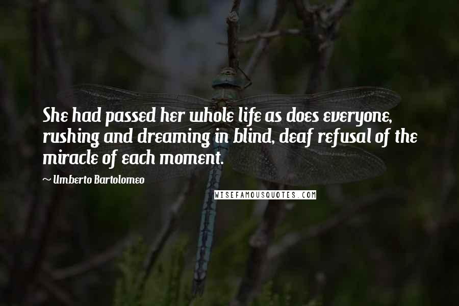 Umberto Bartolomeo Quotes: She had passed her whole life as does everyone, rushing and dreaming in blind, deaf refusal of the miracle of each moment.