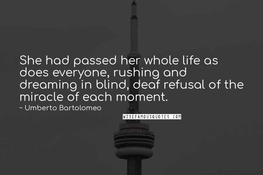 Umberto Bartolomeo Quotes: She had passed her whole life as does everyone, rushing and dreaming in blind, deaf refusal of the miracle of each moment.