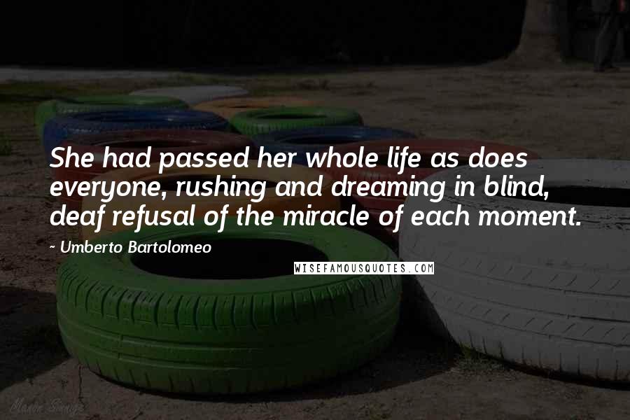 Umberto Bartolomeo Quotes: She had passed her whole life as does everyone, rushing and dreaming in blind, deaf refusal of the miracle of each moment.