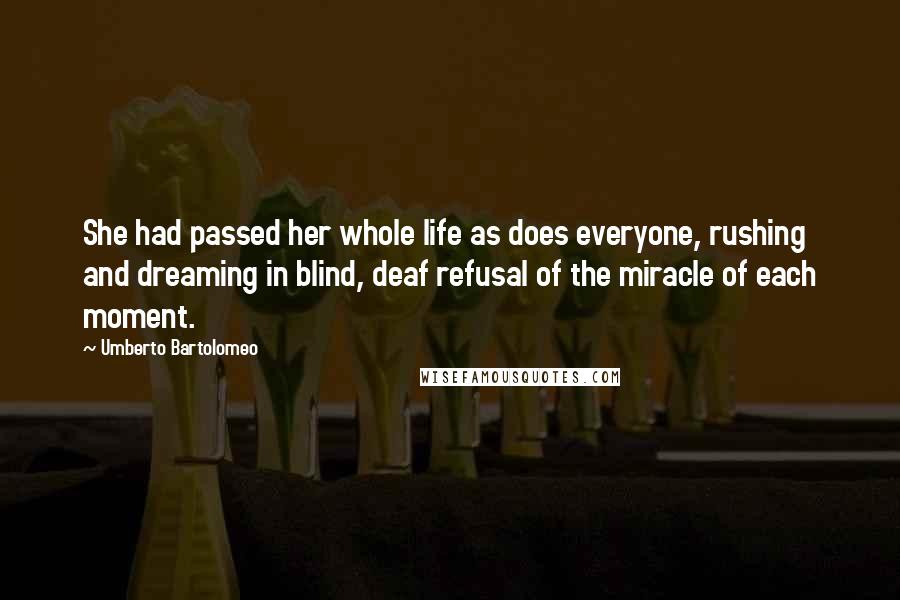 Umberto Bartolomeo Quotes: She had passed her whole life as does everyone, rushing and dreaming in blind, deaf refusal of the miracle of each moment.